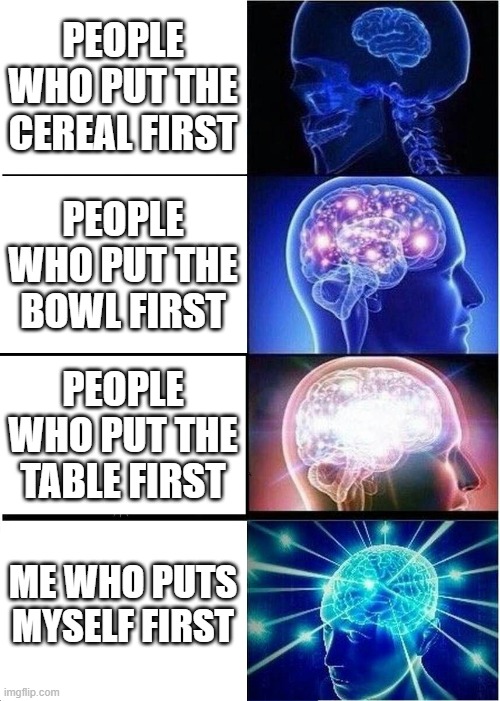 Expanding Brain | PEOPLE WHO PUT THE CEREAL FIRST; PEOPLE WHO PUT THE BOWL FIRST; PEOPLE WHO PUT THE TABLE FIRST; ME WHO PUTS MYSELF FIRST | image tagged in memes,expanding brain | made w/ Imgflip meme maker