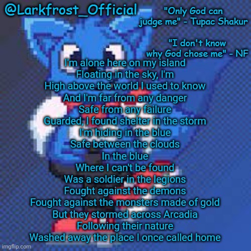 I am once again asking ppl.to guess the song | I'm alone here on my island
Floating in the sky, I'm
High above the world I used to know
And I'm far from any danger
Safe from any failure
Guarded, I found shelter in the storm
I'm hiding in the blue
Safe between the clouds
In the blue
Where I can't be found
Was a soldier in the legions
Fought against the demons
Fought against the monsters made of gold
But they stormed across Arcadia
Following their nature
Washed away the place I once called home | image tagged in larkfrost_official loki announcement template | made w/ Imgflip meme maker
