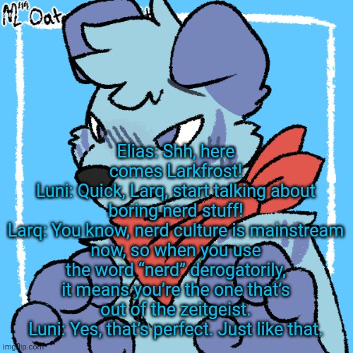 Larq | Elias: Shh, here comes Larkfrost!
Luni: Quick, Larq, start talking about boring nerd stuff!
Larq: You know, nerd culture is mainstream now, so when you use the word “nerd” derogatorily, it means you’re the one that’s out of the zeitgeist.
Luni: Yes, that’s perfect. Just like that. | image tagged in larq | made w/ Imgflip meme maker