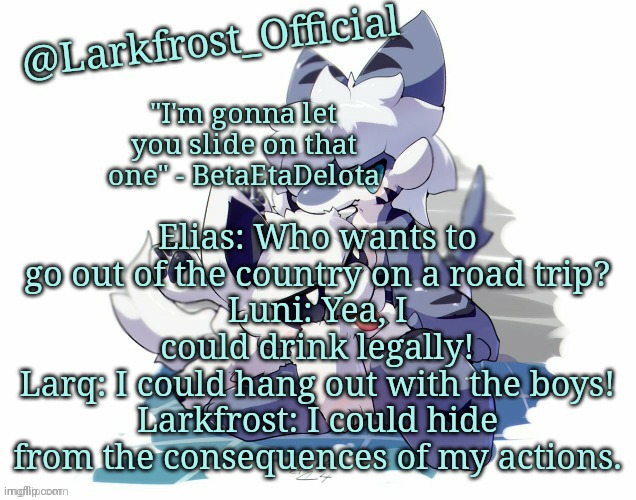 Larkfrost_Official Squid dog x Tiger shark Announcement Template | Elias: Who wants to go out of the country on a road trip?
Luni: Yea, I could drink legally!
Larq: I could hang out with the boys!
Larkfrost: I could hide from the consequences of my actions. | image tagged in larkfrost_official squid dog x tiger shark announcement template | made w/ Imgflip meme maker