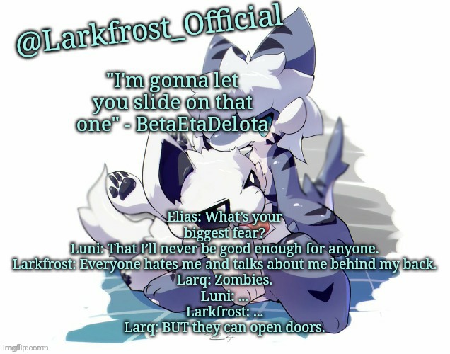Larkfrost_Official Squid dog x Tiger shark Announcement Template | Elias: What’s your biggest fear?
Luni: That I’ll never be good enough for anyone.
Larkfrost: Everyone hates me and talks about me behind my back.
Larq: Zombies.
Luni: ...
Larkfrost: ...
Larq: BUT they can open doors. | image tagged in larkfrost_official squid dog x tiger shark announcement template | made w/ Imgflip meme maker