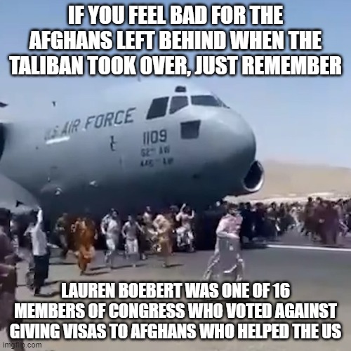 IF YOU FEEL BAD FOR THE AFGHANS LEFT BEHIND WHEN THE TALIBAN TOOK OVER, JUST REMEMBER; LAUREN BOEBERT WAS ONE OF 16 MEMBERS OF CONGRESS WHO VOTED AGAINST GIVING VISAS TO AFGHANS WHO HELPED THE US | image tagged in afghanistan | made w/ Imgflip meme maker