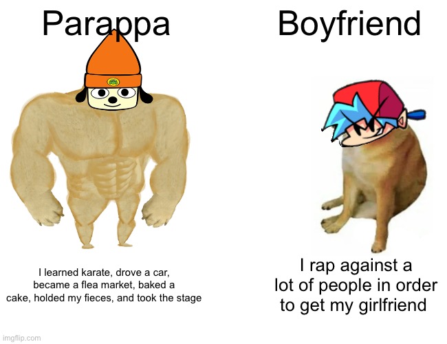 Parappa Vs. Boyfriend | Parappa; Boyfriend; I rap against a lot of people in order to get my girlfriend; I learned karate, drove a car, became a flea market, baked a cake, holded my fieces, and took the stage | image tagged in memes,buff doge vs cheems,parappa the rapper,friday night funkin,rhythm games | made w/ Imgflip meme maker