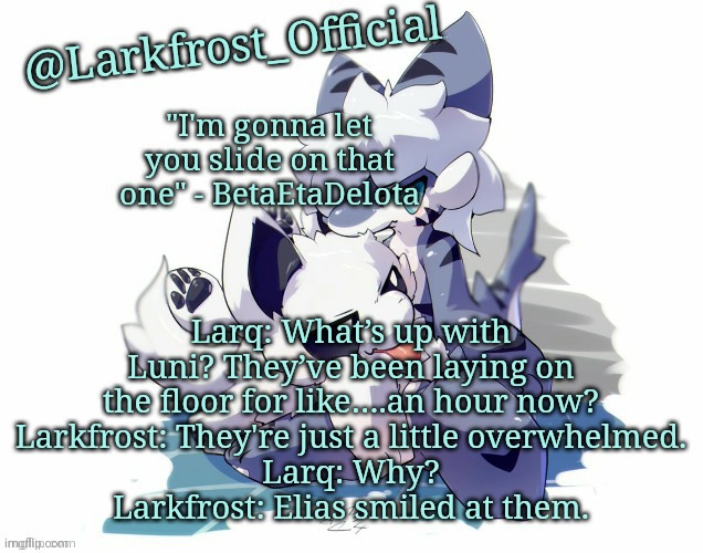 Larkfrost_Official Squid dog x Tiger shark Announcement Template | Larq: What’s up with Luni? They’ve been laying on the floor for like….an hour now?
Larkfrost: They're just a little overwhelmed.
Larq: Why?
Larkfrost: Elias smiled at them. | image tagged in larkfrost_official squid dog x tiger shark announcement template | made w/ Imgflip meme maker