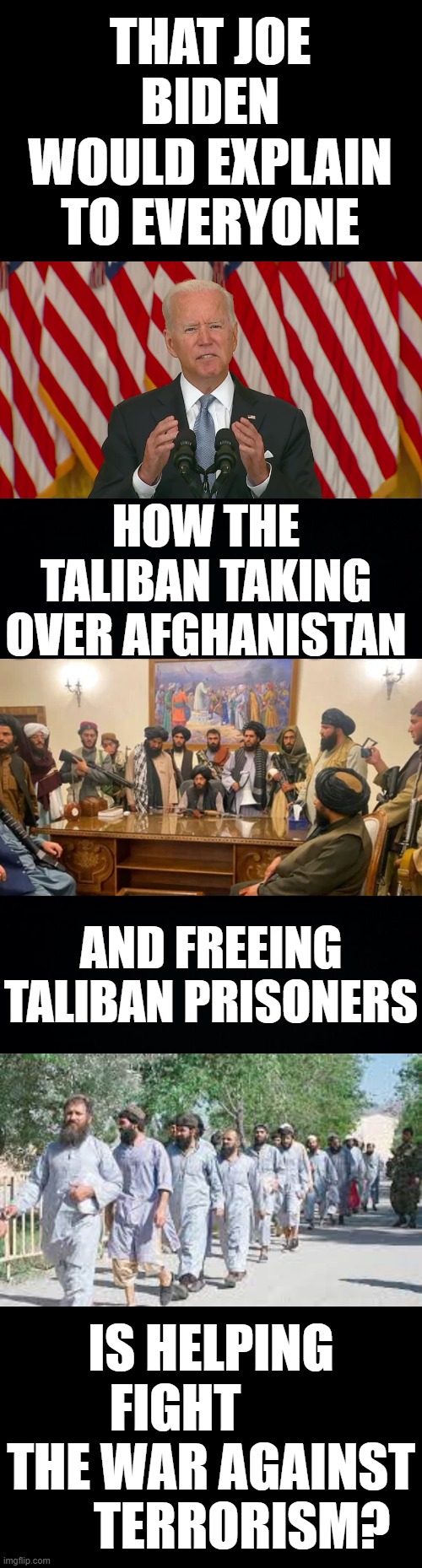 I wish... | THAT JOE BIDEN WOULD EXPLAIN TO EVERYONE; HOW THE TALIBAN TAKING OVER AFGHANISTAN; AND FREEING TALIBAN PRISONERS; IS HELPING FIGHT        THE WAR AGAINST       TERRORISM? | image tagged in memes,politics,joe biden,taliban,free prisoners,war on terror | made w/ Imgflip meme maker