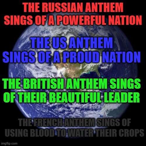 earth | THE RUSSIAN ANTHEM SINGS OF A POWERFUL NATION; THE US ANTHEM SINGS OF A PROUD NATION; THE BRITISH ANTHEM SINGS OF THEIR BEAUTIFUL LEADER; THE FRENCH ANTHEM SINGS OF USING BLOOD TO WATER THEIR CROPS | image tagged in earth | made w/ Imgflip meme maker