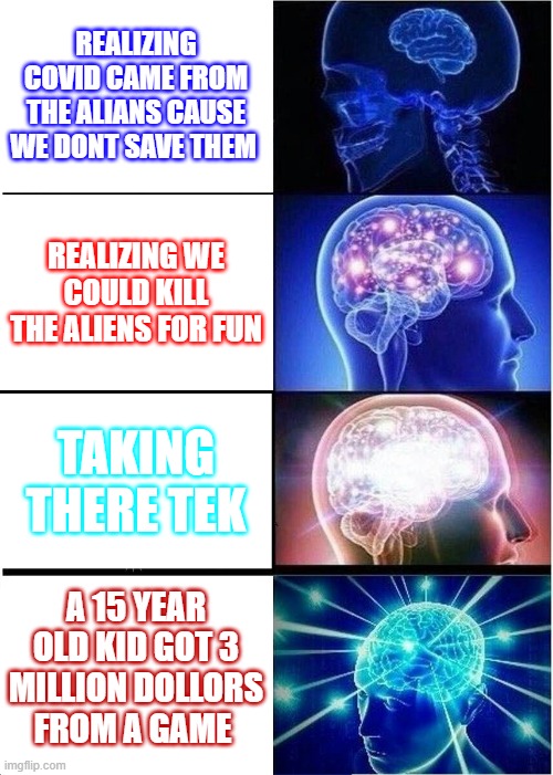 Expanding Brain Meme | REALIZING COVID CAME FROM THE ALIANS CAUSE WE DONT SAVE THEM; REALIZING WE COULD KILL THE ALIENS FOR FUN; TAKING THERE TEK; A 15 YEAR OLD KID GOT 3 MILLION DOLLORS FROM A GAME | image tagged in memes,expanding brain | made w/ Imgflip meme maker