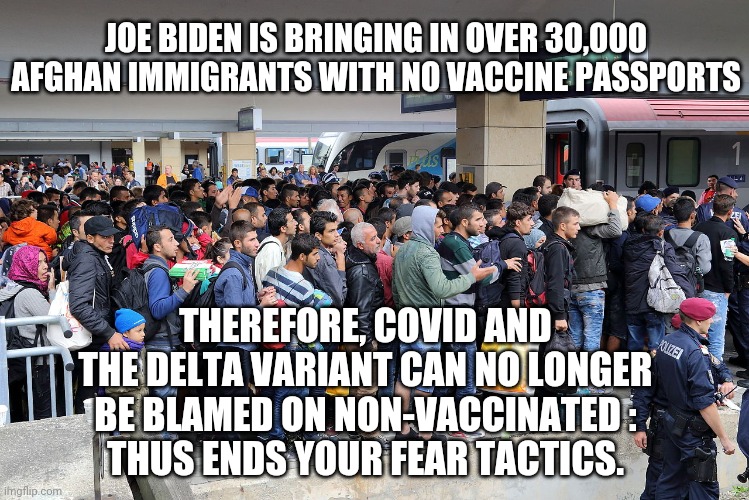 Joe Is Responsible | JOE BIDEN IS BRINGING IN OVER 30,000 AFGHAN IMMIGRANTS WITH NO VACCINE PASSPORTS; THEREFORE, COVID AND THE DELTA VARIANT CAN NO LONGER BE BLAMED ON NON-VACCINATED :
THUS ENDS YOUR FEAR TACTICS. | image tagged in covid-19,vaccine,afghanistan,liberals,democrats,biden | made w/ Imgflip meme maker