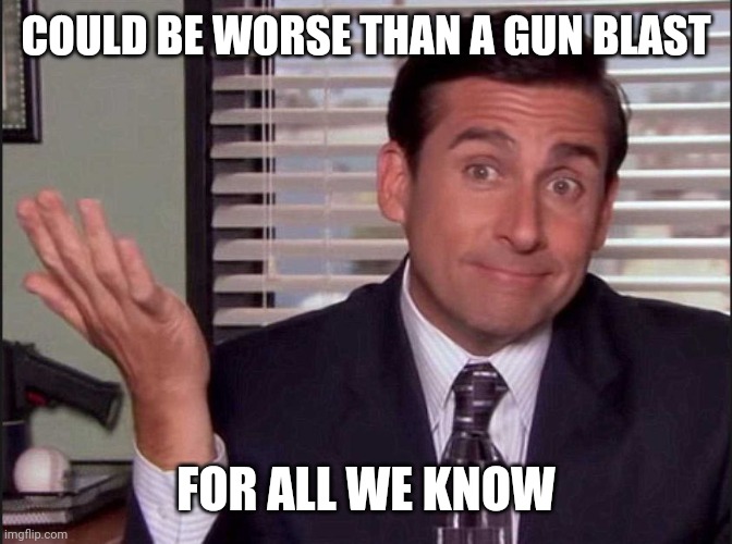 Michael Scott | COULD BE WORSE THAN A GUN BLAST FOR ALL WE KNOW | image tagged in michael scott | made w/ Imgflip meme maker