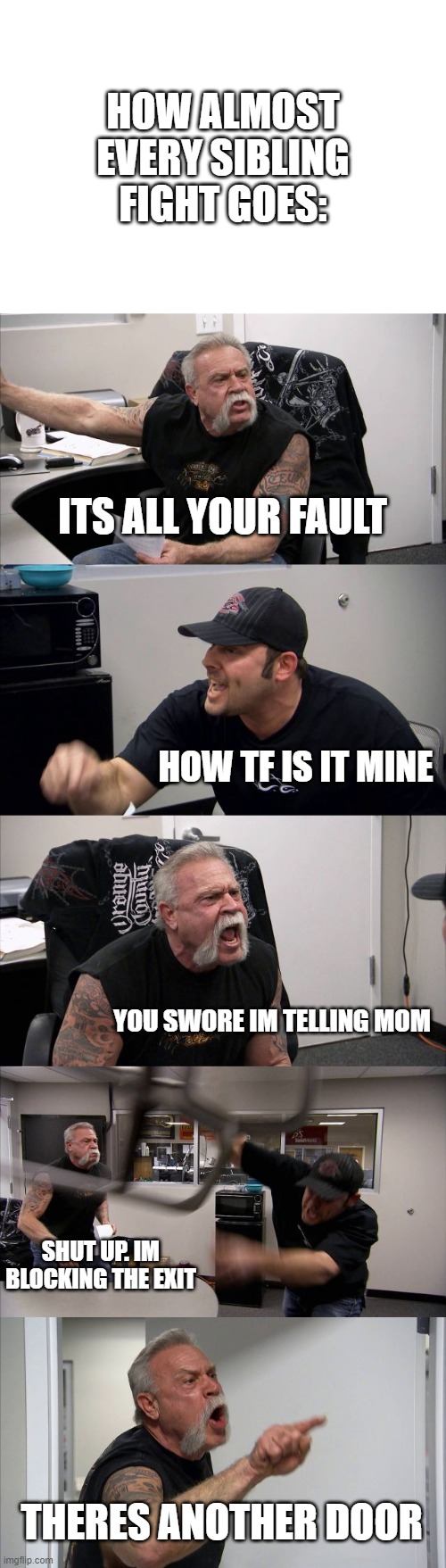 American Chopper Argument | HOW ALMOST EVERY SIBLING FIGHT GOES:; ITS ALL YOUR FAULT; HOW TF IS IT MINE; YOU SWORE IM TELLING MOM; SHUT UP. IM BLOCKING THE EXIT; THERES ANOTHER DOOR | image tagged in memes,american chopper argument | made w/ Imgflip meme maker