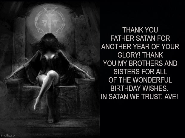 Satanic Birthday | THANK YOU FATHER SATAN FOR ANOTHER YEAR OF YOUR GLORY! THANK YOU MY BROTHERS AND SISTERS FOR ALL OF THE WONDERFUL BIRTHDAY WISHES.  IN SATAN WE TRUST. AVE! | image tagged in birthday,satan,lucifer,trust,glory,thank you | made w/ Imgflip meme maker