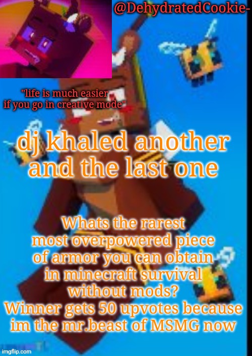 Bia announcement template | dj khaled another and the last one; Whats the rarest most overpowered piece of armor you can obtain in minecraft survival without mods?
Winner gets 50 upvotes because im the mr.beast of MSMG now | image tagged in bia announcement template | made w/ Imgflip meme maker