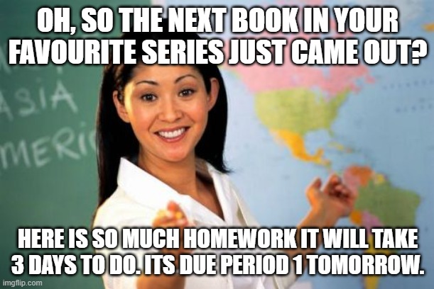 Unhelpful High School Teacher Meme | OH, SO THE NEXT BOOK IN YOUR FAVOURITE SERIES JUST CAME OUT? HERE IS SO MUCH HOMEWORK IT WILL TAKE 3 DAYS TO DO. ITS DUE PERIOD 1 TOMORROW. | image tagged in memes,unhelpful high school teacher | made w/ Imgflip meme maker