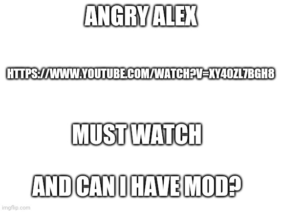 Blank White Template | ANGRY ALEX; HTTPS://WWW.YOUTUBE.COM/WATCH?V=XY40ZL7BGH8; MUST WATCH; AND CAN I HAVE MOD? | image tagged in blank white template | made w/ Imgflip meme maker