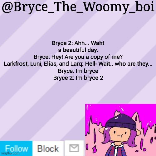 Bryce_The_Woomy_boi's new New NEW announcement template | Bryce 2: Ahh... Waht a beautiful day.
Bryce: Hey! Are you a copy of me?
Larkfrost, Luni, Elías, and Larq: Hell- Wait.. who are they...
Bryce: Im bryce
Bryce 2: Im bryce 2 | image tagged in bryce_the_woomy_boi's new new new announcement template | made w/ Imgflip meme maker