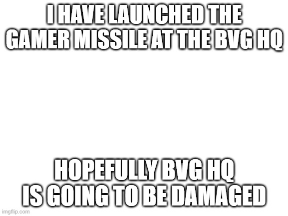 yes | I HAVE LAUNCHED THE GAMER MISSILE AT THE BVG HQ; HOPEFULLY BVG HQ IS GOING TO BE DAMAGED | image tagged in blank white template | made w/ Imgflip meme maker