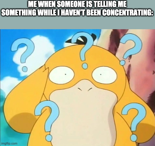 confused psyduck | ME WHEN SOMEONE IS TELLING ME SOMETHING WHILE I HAVEN'T BEEN CONCENTRATING: | image tagged in confused psyduck | made w/ Imgflip meme maker