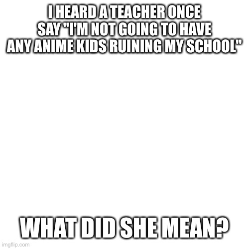 Blank Transparent Square | I HEARD A TEACHER ONCE SAY "I'M NOT GOING TO HAVE ANY ANIME KIDS RUINING MY SCHOOL"; WHAT DID SHE MEAN? | image tagged in memes,blank transparent square | made w/ Imgflip meme maker