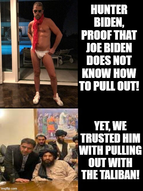Proof, Biden does not know how to pull out! | HUNTER BIDEN, PROOF THAT JOE BIDEN DOES NOT KNOW HOW TO PULL OUT! YET, WE TRUSTED HIM WITH PULLING OUT WITH THE TALIBAN! | image tagged in biden,laughing terrorist,islamic terrorism,special kind of stupid,stupid people | made w/ Imgflip meme maker