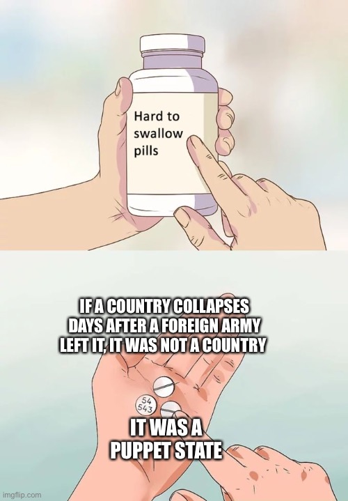 Since at least 2020 Afghanistan was a puppet state of the USA | IF A COUNTRY COLLAPSES DAYS AFTER A FOREIGN ARMY LEFT IT, IT WAS NOT A COUNTRY; IT WAS A PUPPET STATE | image tagged in memes,hard to swallow pills,afghanistan,puppet | made w/ Imgflip meme maker