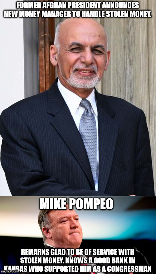 Former Afghan President makes important announcement. | FORMER AFGHAN PRESIDENT ANNOUNCES NEW MONEY MANAGER TO HANDLE STOLEN MONEY. MIKE POMPEO; REMARKS GLAD TO BE OF SERVICE WITH STOLEN MONEY. KNOWS A GOOD BANK IN KANSAS WHO SUPPORTED HIM AS A CONGRESSMAN | image tagged in afghanistan,thief,corruption,donald trump | made w/ Imgflip meme maker