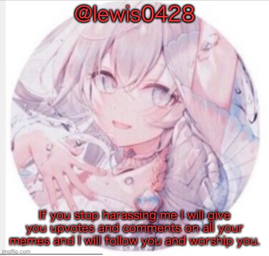 lewis0428 announcement temp 2 | @lewis0428; If you stop harassing me I will give you upvotes and comments on all your memes and I will follow you and worship you. | image tagged in lewis0428 announcement temp 2 | made w/ Imgflip meme maker