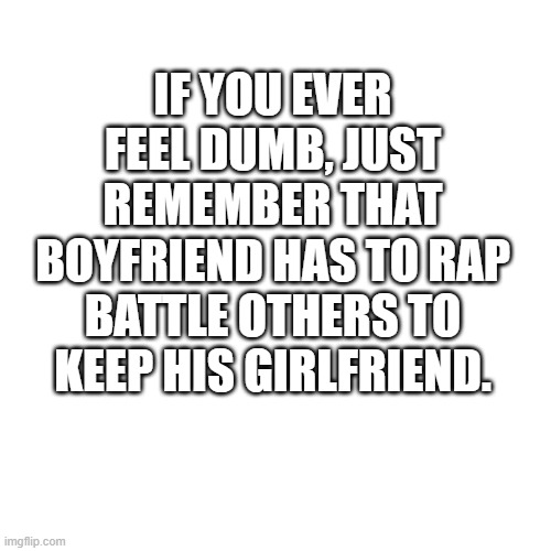 Blank Transparent Square | IF YOU EVER FEEL DUMB, JUST REMEMBER THAT BOYFRIEND HAS TO RAP BATTLE OTHERS TO KEEP HIS GIRLFRIEND. | image tagged in memes,blank transparent square | made w/ Imgflip meme maker