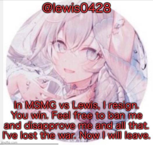 lewis0428 announcement temp 2 | @lewis0428; In MSMG vs Lewis, I resign. You win. Feel free to ban me and disapprove me and all that. I've lost the war. Now I will leave. | image tagged in lewis0428 announcement temp 2 | made w/ Imgflip meme maker