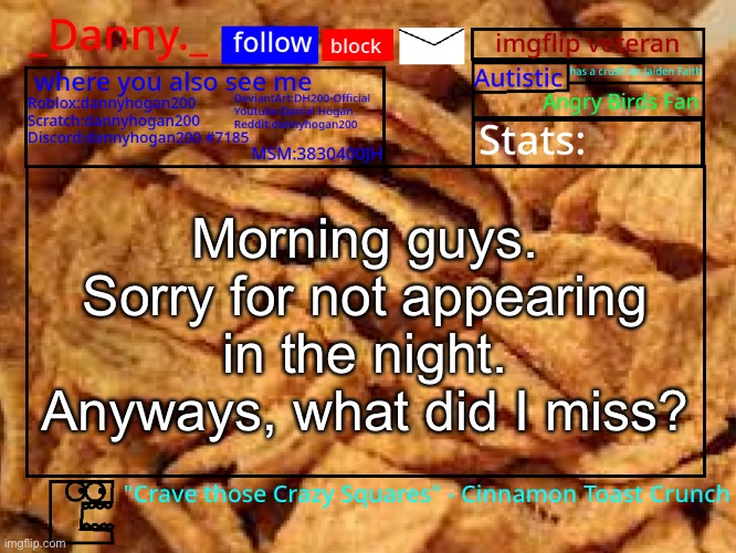 _Danny._ Cinnamon Toast Crunch announcement template | Morning guys. Sorry for not appearing in the night.
Anyways, what did I miss? | image tagged in _danny _ cinnamon toast crunch announcement template | made w/ Imgflip meme maker