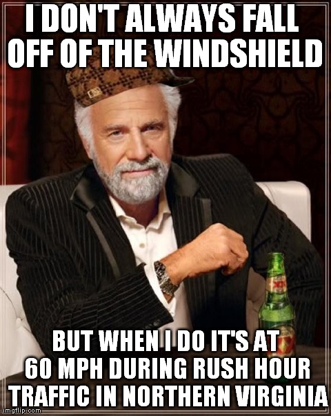 The Most Interesting Man In The World Meme | I DON'T ALWAYS FALL OFF OF THE WINDSHIELD BUT WHEN I DO IT'S AT 60 MPH DURING RUSH HOUR TRAFFIC IN NORTHERN VIRGINIA | image tagged in memes,the most interesting man in the world | made w/ Imgflip meme maker