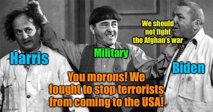 Biden doesn’t even know why we were in Afghanistan! | We should not fight the Afghan’s war; Harris; Military; Biden; You morons! We fought to stop terrorists from coming to the USA! | image tagged in three stooges,afghanistan,war on terror,joe buden,kamala harris | made w/ Imgflip meme maker