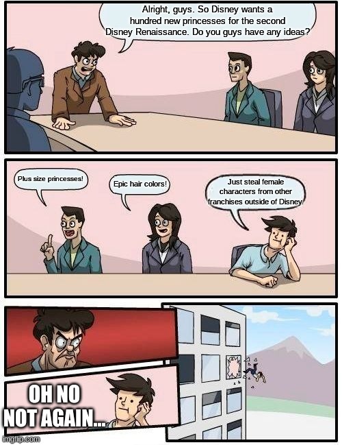 The Return of the Boardroom Meeting (ft. Disney) | Alright, guys. So Disney wants a hundred new princesses for the second Disney Renaissance. Do you guys have any ideas? Plus size princesses! Epic hair colors! Just steal female characters from other franchises outside of Disney. OH NO NOT AGAIN... | image tagged in memes,boardroom meeting suggestion | made w/ Imgflip meme maker