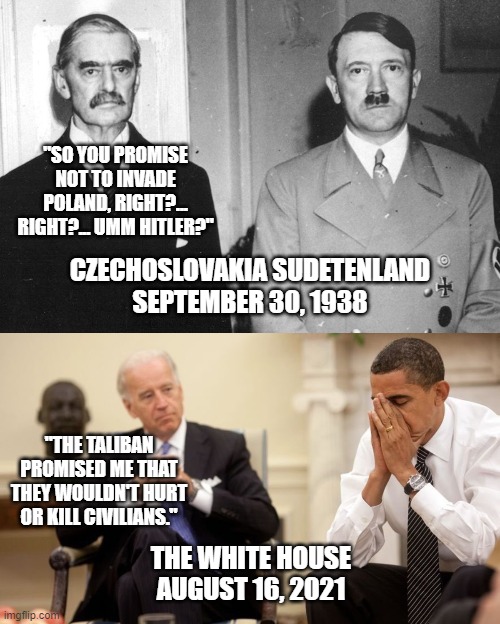 History repeats itself? |  "SO YOU PROMISE NOT TO INVADE POLAND, RIGHT?... RIGHT?... UMM HITLER?"; CZECHOSLOVAKIA SUDETENLAND
SEPTEMBER 30, 1938; "THE TALIBAN PROMISED ME THAT THEY WOULDN'T HURT OR KILL CIVILIANS."; THE WHITE HOUSE
AUGUST 16, 2021 | image tagged in biden obama,adolf hitler,neville chamberlain,taliban,afghanistan,wwiii | made w/ Imgflip meme maker