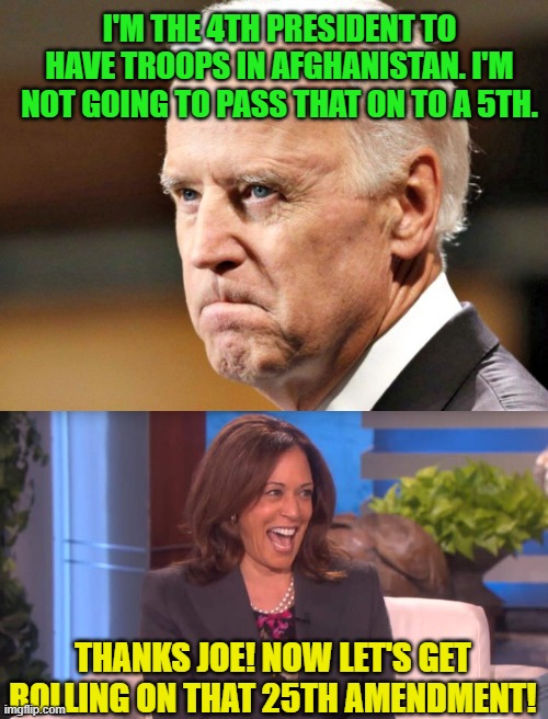 I'M THE 4TH PRESIDENT TO HAVE TROOPS IN AFGHANISTAN. I'M NOT GOING TO PASS THAT ON TO A 5TH. THANKS JOE! NOW LET'S GET ROLLING ON THAT 25TH AMENDMENT! | image tagged in biden p o ed,kamala laughing after threatening trump with a death,afghanistan,25th amendment | made w/ Imgflip meme maker