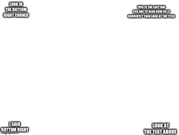 look in the comments | THIS IS THE LAST ONE YOU ARE TO READ NOW DO IT CORRECTLY THEN LOOK AT THE TITLE; LOOK IN THE BOTTOM RIGHT CORNER; I SAID BOTTOM RIGHT; LOOK AT THE TEXT ABOVE | image tagged in blank white template | made w/ Imgflip meme maker