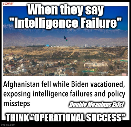 This goes down right after the Cyber Symposium. Do you believe in coincidence? | When they say "Intelligence Failure"; THINK "OPERATIONAL SUCCESS"; Double Meanings Exist | image tagged in afghanistan,afghanistan collapse,dark to light,intelligence failure | made w/ Imgflip meme maker