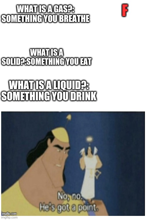 For real? | F; WHAT IS A GAS?: SOMETHING YOU BREATHE; WHAT IS A SOLID?:SOMETHING YOU EAT; WHAT IS A LIQUID?: SOMETHING YOU DRINK | image tagged in blank white template,gas,liquid,science | made w/ Imgflip meme maker