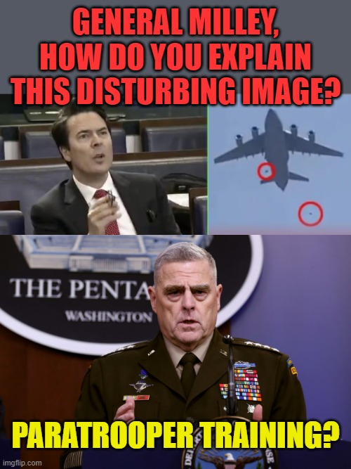 Not a dig at our troops, just the brass. | GENERAL MILLEY, HOW DO YOU EXPLAIN THIS DISTURBING IMAGE? PARATROOPER TRAINING? | image tagged in perplexed wh reporter during trump briefing,afghanistan_falling,gen milley on drugs | made w/ Imgflip meme maker