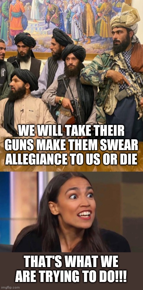 WE WILL TAKE THEIR GUNS MAKE THEM SWEAR ALLEGIANCE TO US OR DIE; THAT'S WHAT WE ARE TRYING TO DO!!! | image tagged in taliban,crazy aoc | made w/ Imgflip meme maker