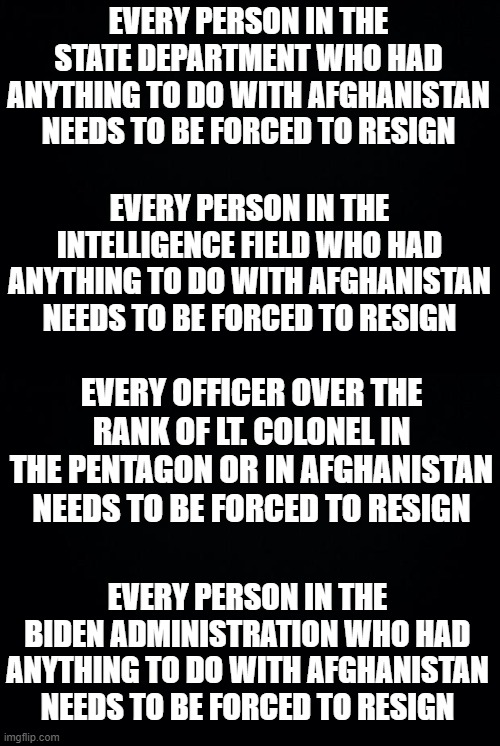 This is how you start to fix it | EVERY PERSON IN THE STATE DEPARTMENT WHO HAD ANYTHING TO DO WITH AFGHANISTAN NEEDS TO BE FORCED TO RESIGN; EVERY PERSON IN THE INTELLIGENCE FIELD WHO HAD ANYTHING TO DO WITH AFGHANISTAN NEEDS TO BE FORCED TO RESIGN; EVERY OFFICER OVER THE RANK OF LT. COLONEL IN THE PENTAGON OR IN AFGHANISTAN NEEDS TO BE FORCED TO RESIGN; EVERY PERSON IN THE BIDEN ADMINISTRATION WHO HAD ANYTHING TO DO WITH AFGHANISTAN NEEDS TO BE FORCED TO RESIGN | image tagged in black background | made w/ Imgflip meme maker