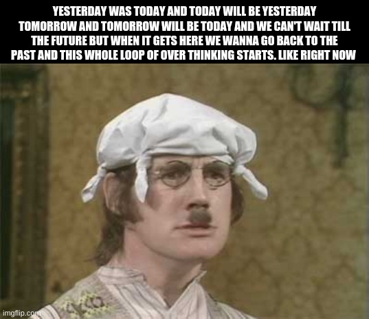 My brain hurts | YESTERDAY WAS TODAY AND TODAY WILL BE YESTERDAY TOMORROW AND TOMORROW WILL BE TODAY AND WE CAN'T WAIT TILL THE FUTURE BUT WHEN IT GETS HERE WE WANNA GO BACK TO THE PAST AND THIS WHOLE LOOP OF OVER THINKING STARTS. LIKE RIGHT NOW | image tagged in my brain hurts | made w/ Imgflip meme maker