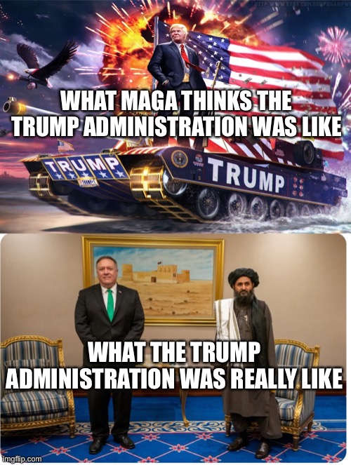 Yes, Trump negotiated an executive agreement with the Taliban and started the withdrawal.Learn more the TheRacketNews.com | WHAT MAGA THINKS THE TRUMP ADMINISTRATION WAS LIKE; WHAT THE TRUMP ADMINISTRATION WAS REALLY LIKE | image tagged in trump tank,pompeo and the taliban,trump,taliban,afghanistan,mike pompeo | made w/ Imgflip meme maker