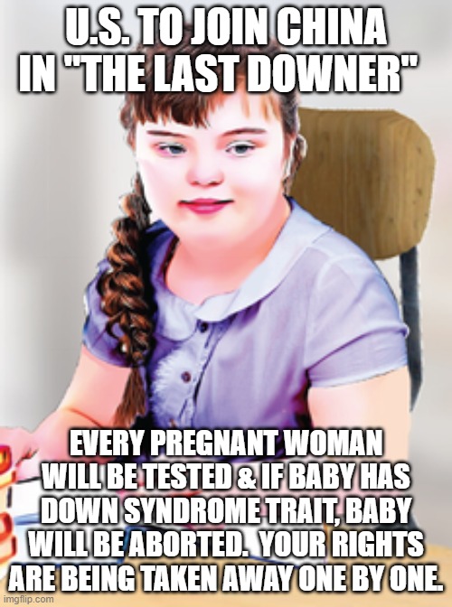 your rights | U.S. TO JOIN CHINA IN "THE LAST DOWNER"; EVERY PREGNANT WOMAN WILL BE TESTED & IF BABY HAS DOWN SYNDROME TRAIT, BABY WILL BE ABORTED.  YOUR RIGHTS ARE BEING TAKEN AWAY ONE BY ONE. | image tagged in human rights | made w/ Imgflip meme maker