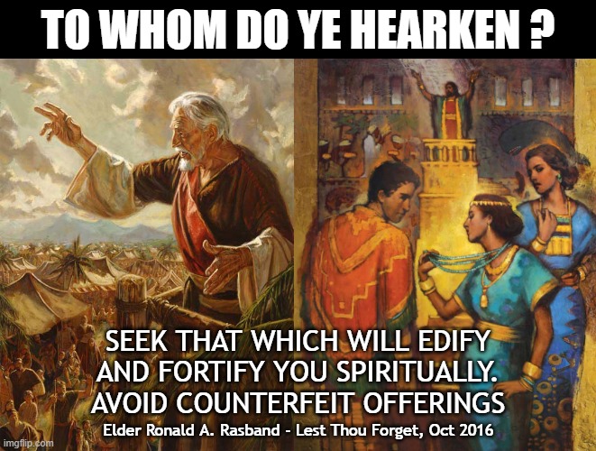 To Whom Do Ye Hearken | TO WHOM DO YE HEARKEN ? SEEK THAT WHICH WILL EDIFY
AND FORTIFY YOU SPIRITUALLY.
AVOID COUNTERFEIT OFFERINGS; Elder Ronald A. Rasband - Lest Thou Forget, Oct 2016 | image tagged in prophet,distraction,holy spirit,church of jesus christ of latter day saints,temptation | made w/ Imgflip meme maker