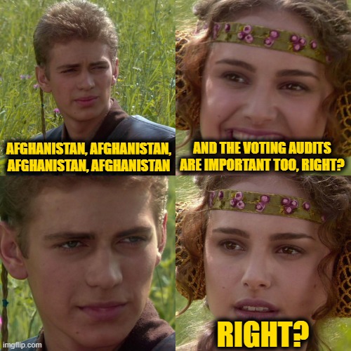 Anakin Padme 4 Panel | AFGHANISTAN, AFGHANISTAN, AFGHANISTAN, AFGHANISTAN; AND THE VOTING AUDITS ARE IMPORTANT TOO, RIGHT? RIGHT? | image tagged in anakin padme 4 panel | made w/ Imgflip meme maker