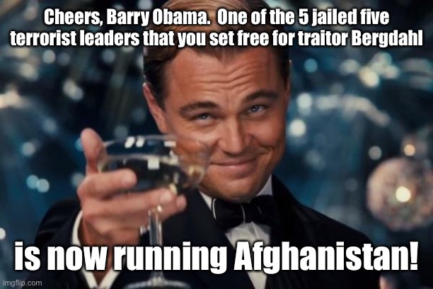 You are accountable for his atrocities! | Cheers, Barry Obama.  One of the 5 jailed five terrorist leaders that you set free for traitor Bergdahl; is now running Afghanistan! | image tagged in memes,leonardo dicaprio cheers,bergdahl,prisoner trade,high level taliban,leader of afghanistan | made w/ Imgflip meme maker