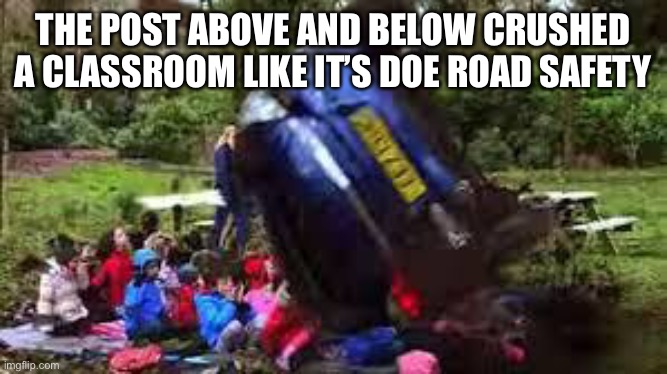 Car crushing children | THE POST ABOVE AND BELOW CRUSHED A CLASSROOM LIKE IT’S DOE ROAD SAFETY | image tagged in car crushing children | made w/ Imgflip meme maker