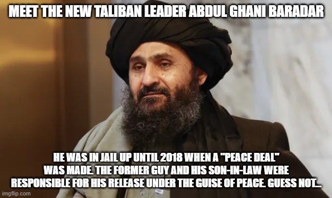 Abdul Ghani Baradar | MEET THE NEW TALIBAN LEADER ABDUL GHANI BARADAR; HE WAS IN JAIL UP UNTIL 2018 WHEN A "PEACE DEAL" WAS MADE. THE FORMER GUY AND HIS SON-IN-LAW WERE RESPONSIBLE FOR HIS RELEASE UNDER THE GUISE OF PEACE. GUESS NOT... | image tagged in abdul ghani baradar | made w/ Imgflip meme maker