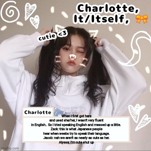 When I first got here and used she/her, I wasn't very fluent in English.. So I tried speaking English and messed up a little. 

Zack: this is what Japanese people hear when weebs try to speak their language.
Jacob: nah we aren't as nearly as cute as her.
Alyssa: I'm cute shut up | made w/ Imgflip meme maker