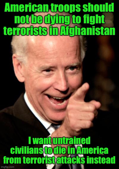 Cornpop knows he’s protected, so he’ll F you! | American troops should not be dying to fight terrorists in Afghanistan; I want untrained civilians to die in America from terrorist attacks instead | image tagged in smilin biden,afghan withdrawal,cluster f,incompetent president,war on terror,joe biden | made w/ Imgflip meme maker